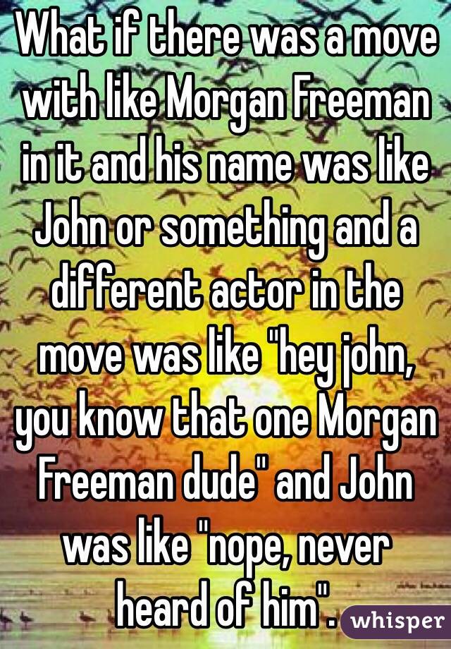 What if there was a move with like Morgan Freeman in it and his name was like John or something and a different actor in the move was like "hey john, you know that one Morgan Freeman dude" and John was like "nope, never heard of him".