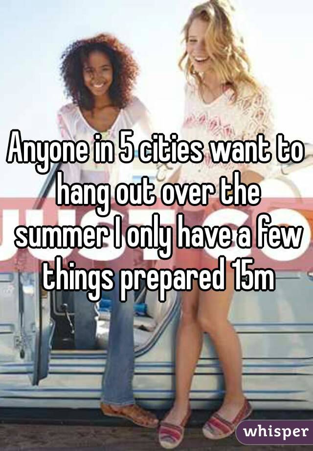 Anyone in 5 cities want to hang out over the summer I only have a few things prepared 15m