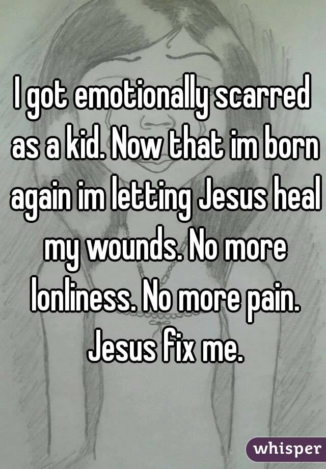 I got emotionally scarred as a kid. Now that im born again im letting Jesus heal my wounds. No more lonliness. No more pain. Jesus fix me.
