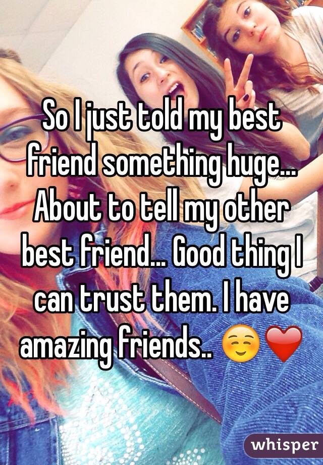 So I just told my best friend something huge... About to tell my other best friend... Good thing I can trust them. I have amazing friends.. ☺️❤️