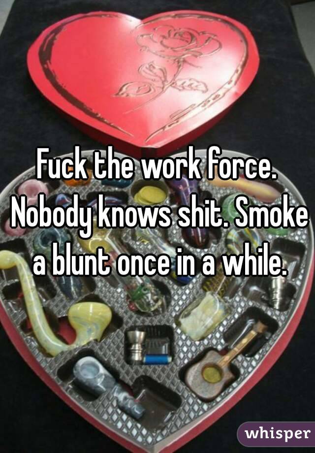 Fuck the work force. Nobody knows shit. Smoke a blunt once in a while.