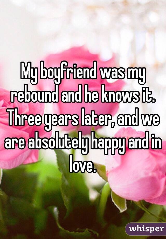 My boyfriend was my rebound and he knows it. Three years later, and we are absolutely happy and in love.