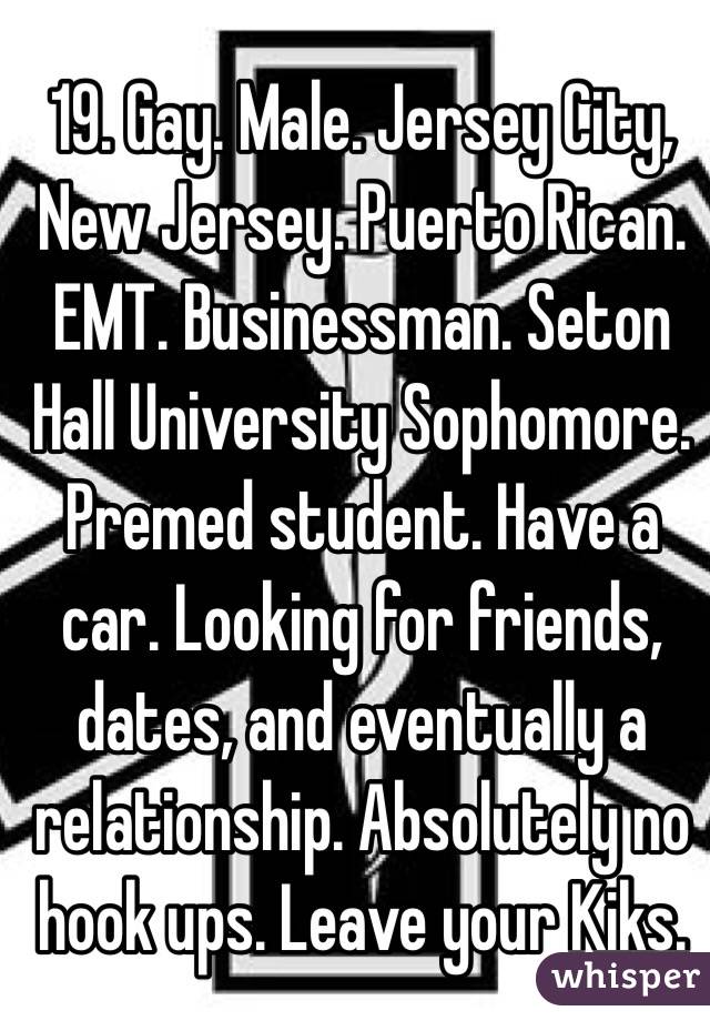 19. Gay. Male. Jersey City, New Jersey. Puerto Rican. EMT. Businessman. Seton Hall University Sophomore. Premed student. Have a car. Looking for friends, dates, and eventually a relationship. Absolutely no hook ups. Leave your Kiks. 