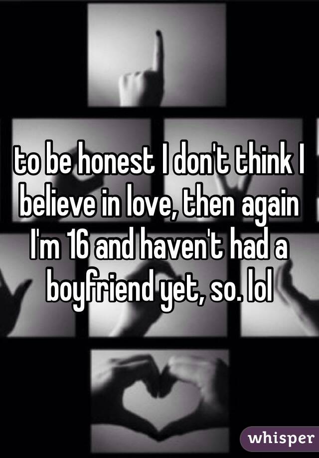 to be honest I don't think I believe in love, then again I'm 16 and haven't had a boyfriend yet, so. lol