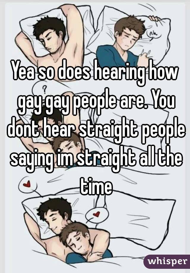 Yea so does hearing how gay gay people are. You dont hear straight people saying im straight all the time