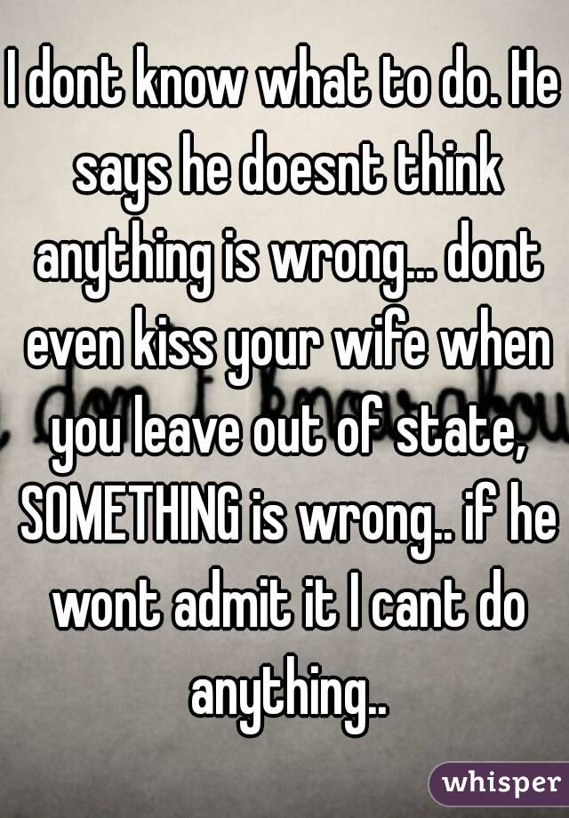 I dont know what to do. He says he doesnt think anything is wrong... dont even kiss your wife when you leave out of state, SOMETHING is wrong.. if he wont admit it I cant do anything..