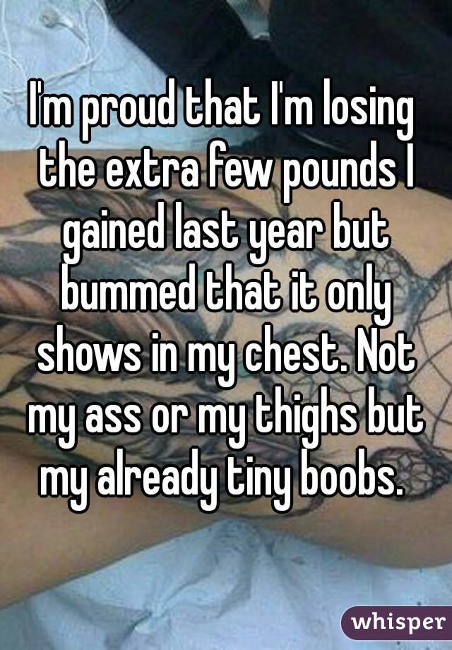 I'm proud that I'm losing the extra few pounds I gained last year but bummed that it only shows in my chest. Not my ass or my thighs but my already tiny boobs. 
