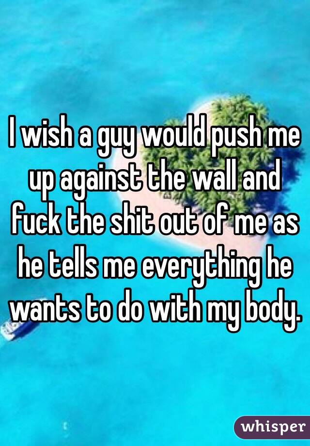 I wish a guy would push me up against the wall and fuck the shit out of me as he tells me everything he wants to do with my body. 