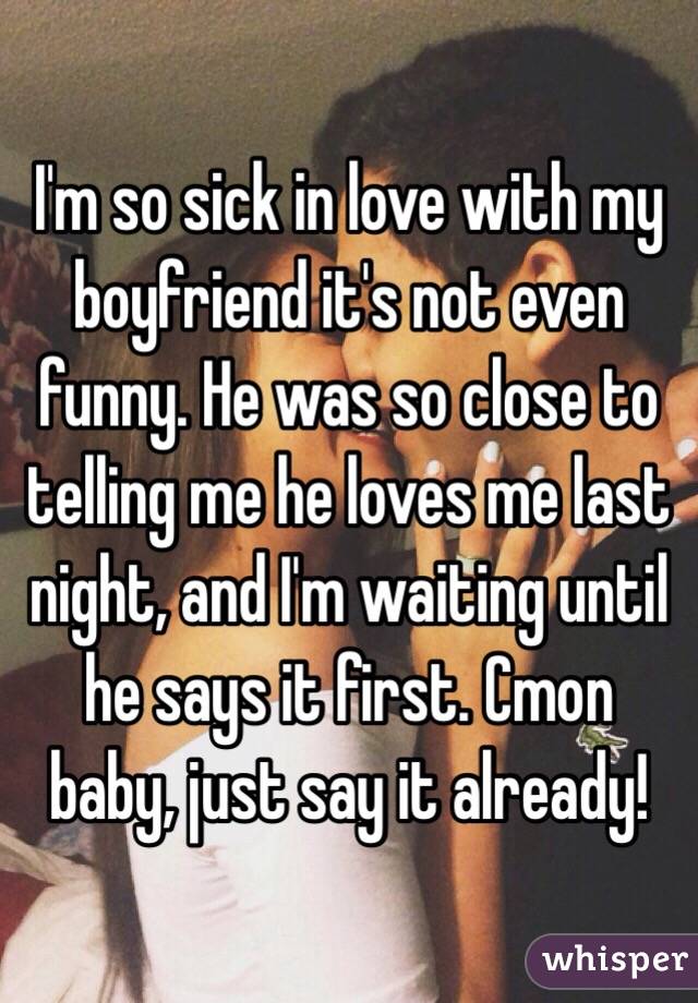 I'm so sick in love with my boyfriend it's not even funny. He was so close to telling me he loves me last night, and I'm waiting until he says it first. Cmon baby, just say it already!