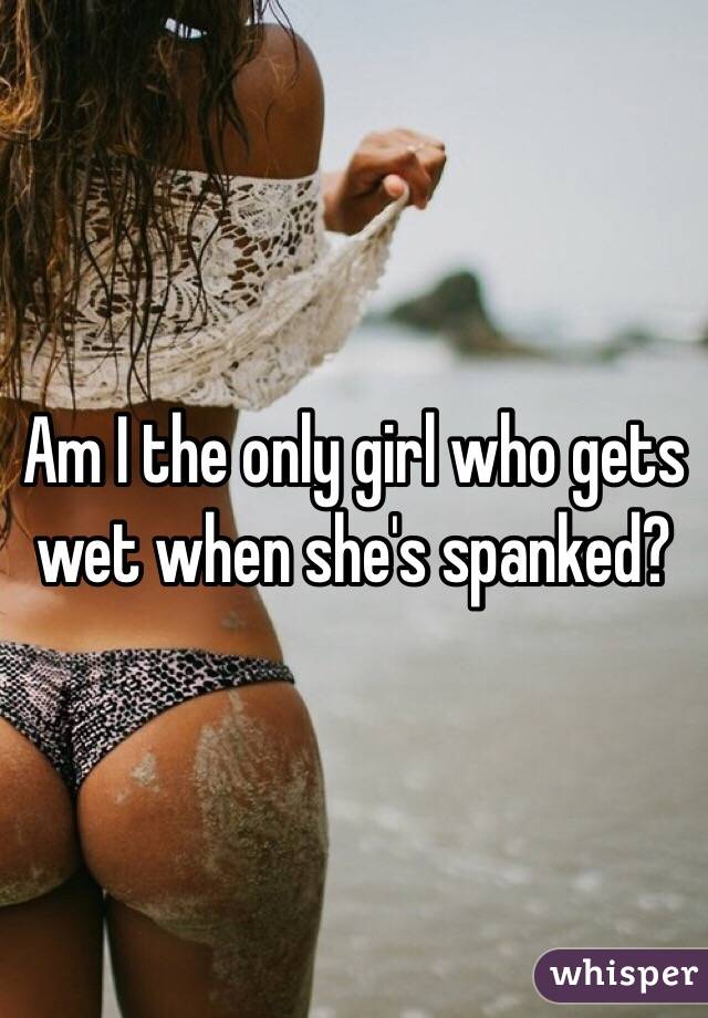 Am I the only girl who gets wet when she's spanked?