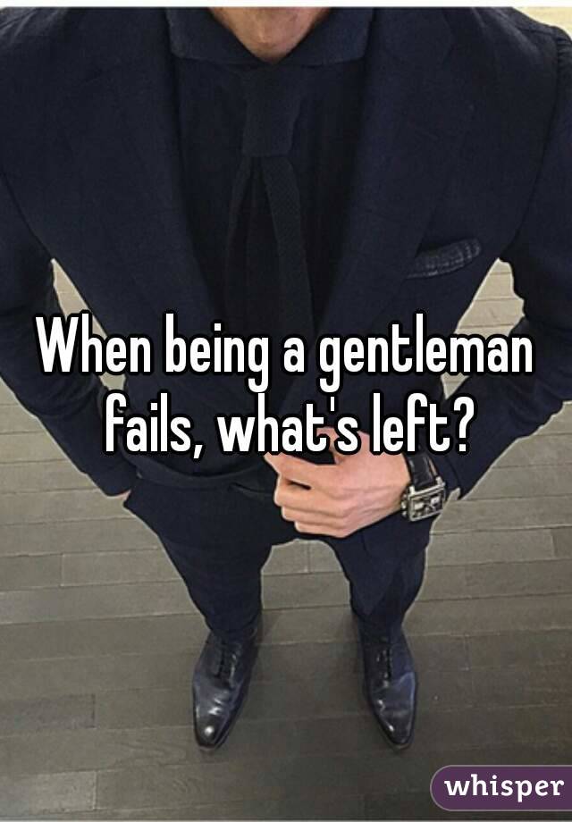 When being a gentleman fails, what's left?
