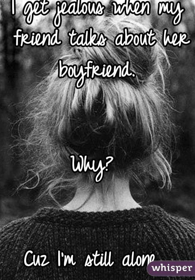 I get jealous when my friend talks about her boyfriend. 


Why? 


Cuz I'm still alone. 