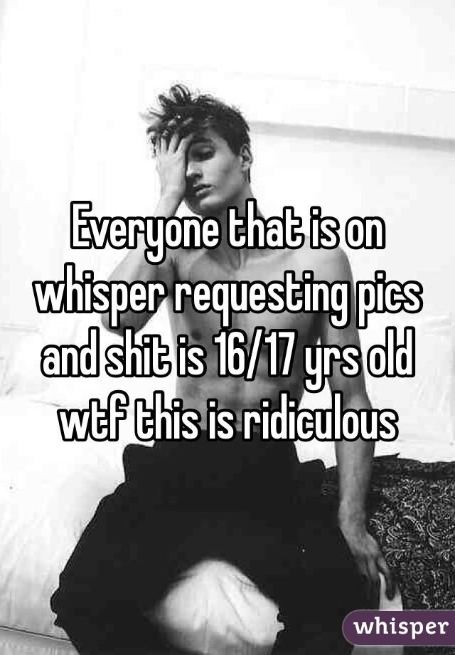 Everyone that is on whisper requesting pics and shit is 16/17 yrs old wtf this is ridiculous 