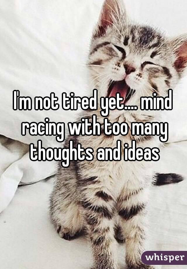 I'm not tired yet.... mind racing with too many thoughts and ideas