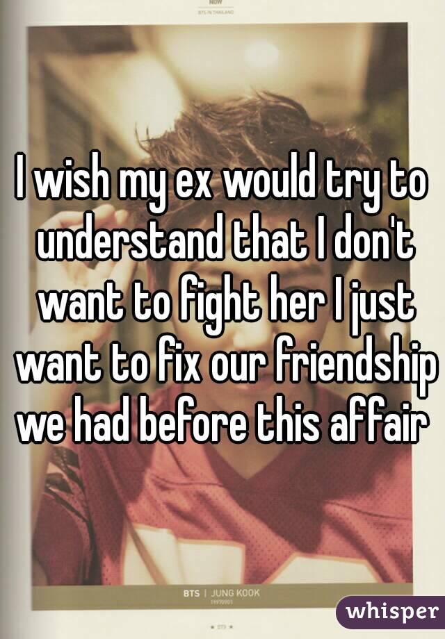 I wish my ex would try to understand that I don't want to fight her I just want to fix our friendship we had before this affair 