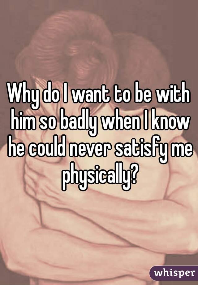 Why do I want to be with him so badly when I know he could never satisfy me physically?