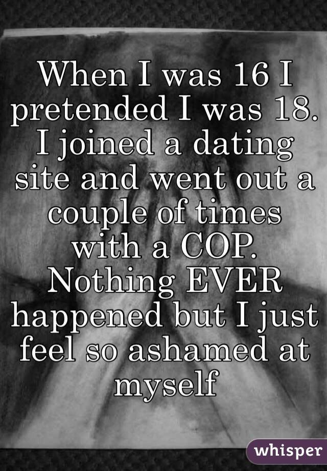 When I was 16 I pretended I was 18. I joined a dating site and went out a couple of times with a COP. Nothing EVER happened but I just feel so ashamed at myself 