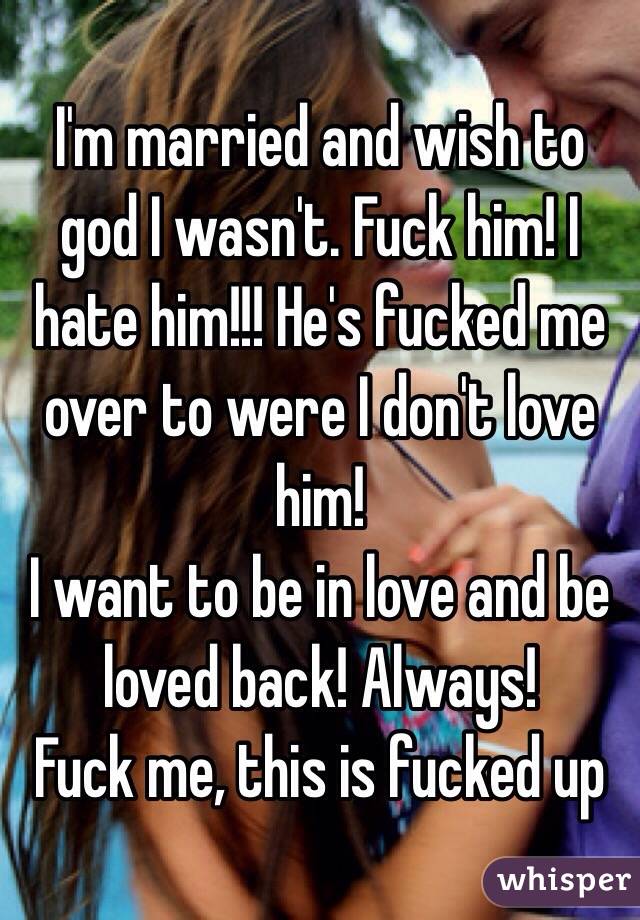 I'm married and wish to god I wasn't. Fuck him! I hate him!!! He's fucked me over to were I don't love him!
I want to be in love and be loved back! Always! 
Fuck me, this is fucked up 