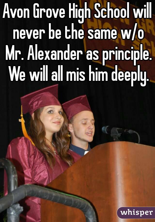 Avon Grove High School will never be the same w/o Mr. Alexander as principle. We will all mis him deeply.