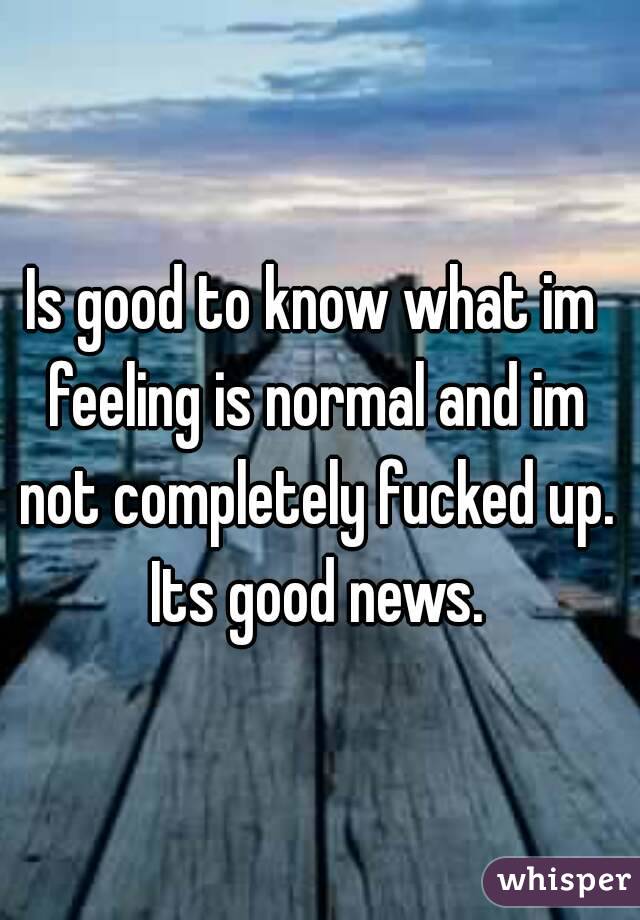 Is good to know what im feeling is normal and im not completely fucked up. Its good news.