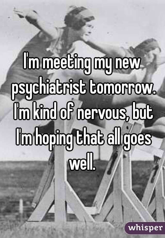 I'm meeting my new psychiatrist tomorrow. I'm kind of nervous, but I'm hoping that all goes well. 