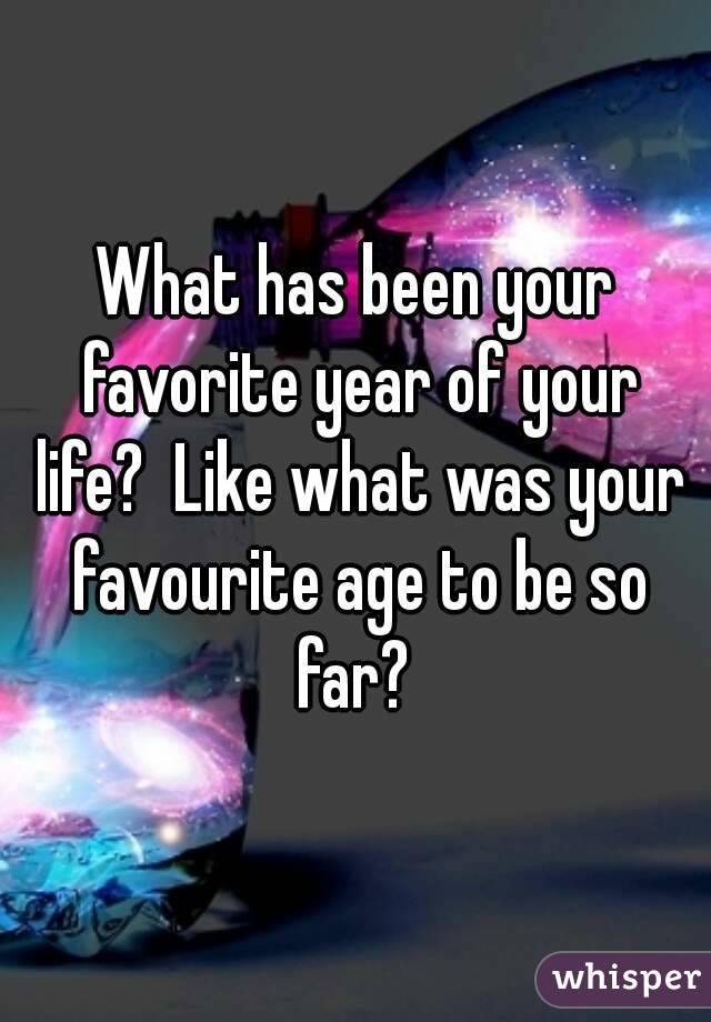 What has been your favorite year of your life?  Like what was your favourite age to be so far? 