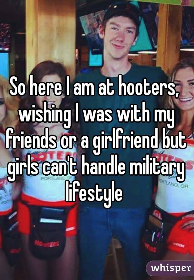 So here I am at hooters, wishing I was with my friends or a girlfriend but girls can't handle military lifestyle 
