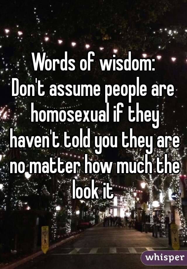 Words of wisdom:
Don't assume people are homosexual if they haven't told you they are no matter how much the look it 