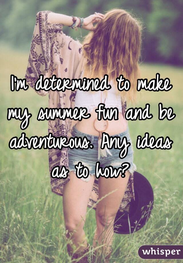 I'm determined to make my summer fun and be adventurous. Any ideas as to how?