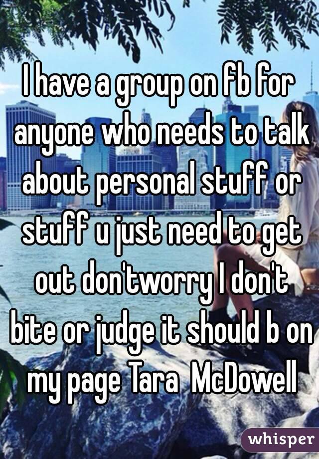 I have a group on fb for anyone who needs to talk about personal stuff or stuff u just need to get out don'tworry I don't bite or judge it should b on my page Tara  McDowell