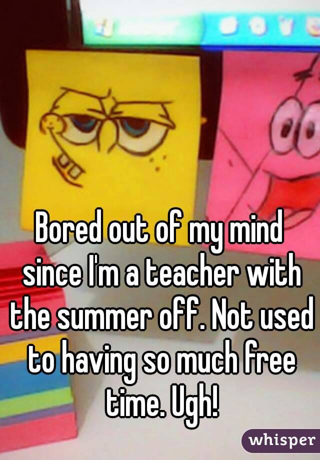 Bored out of my mind since I'm a teacher with the summer off. Not used to having so much free time. Ugh!