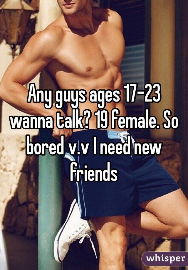 Any guys ages 17-23 wanna talk? 19 female. So bored v.v I need new friends 