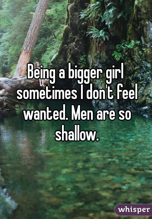 Being a bigger girl sometimes I don't feel wanted. Men are so shallow.