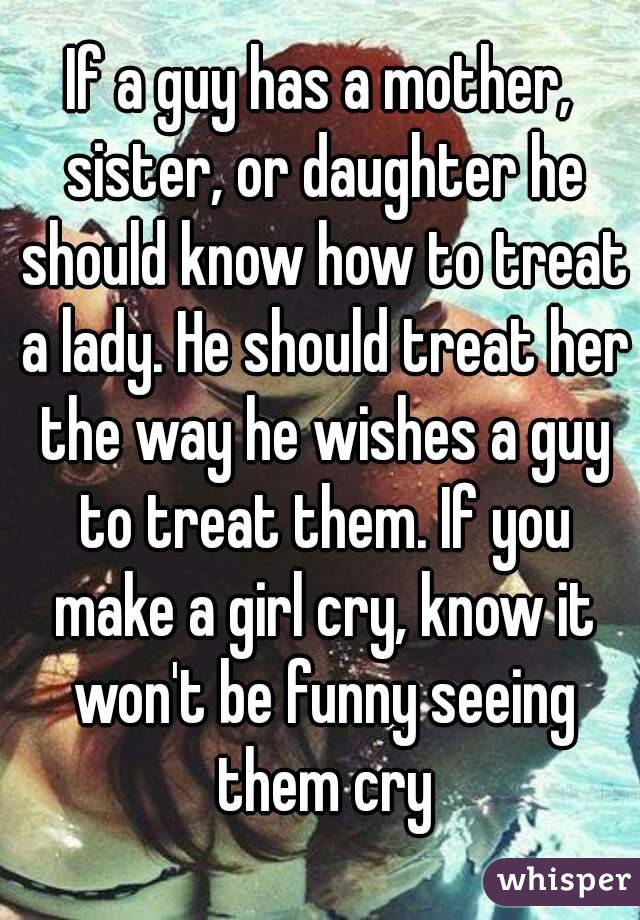 If a guy has a mother, sister, or daughter he should know how to treat a lady. He should treat her the way he wishes a guy to treat them. If you make a girl cry, know it won't be funny seeing them cry