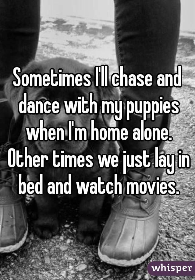 Sometimes I'll chase and dance with my puppies when I'm home alone. Other times we just lay in bed and watch movies.