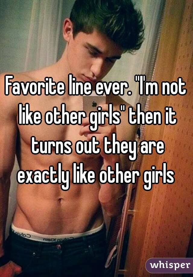 Favorite line ever. "I'm not like other girls" then it turns out they are exactly like other girls 