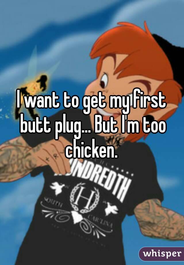 I want to get my first butt plug... But I'm too chicken. 