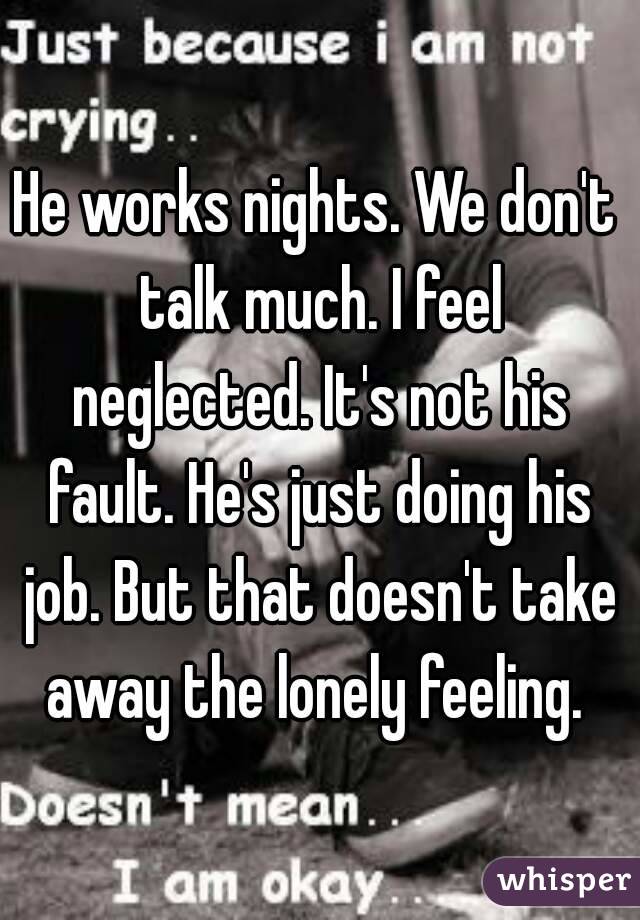 He works nights. We don't talk much. I feel neglected. It's not his fault. He's just doing his job. But that doesn't take away the lonely feeling. 