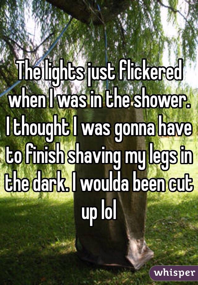 The lights just flickered when I was in the shower. I thought I was gonna have to finish shaving my legs in the dark. I woulda been cut up lol 