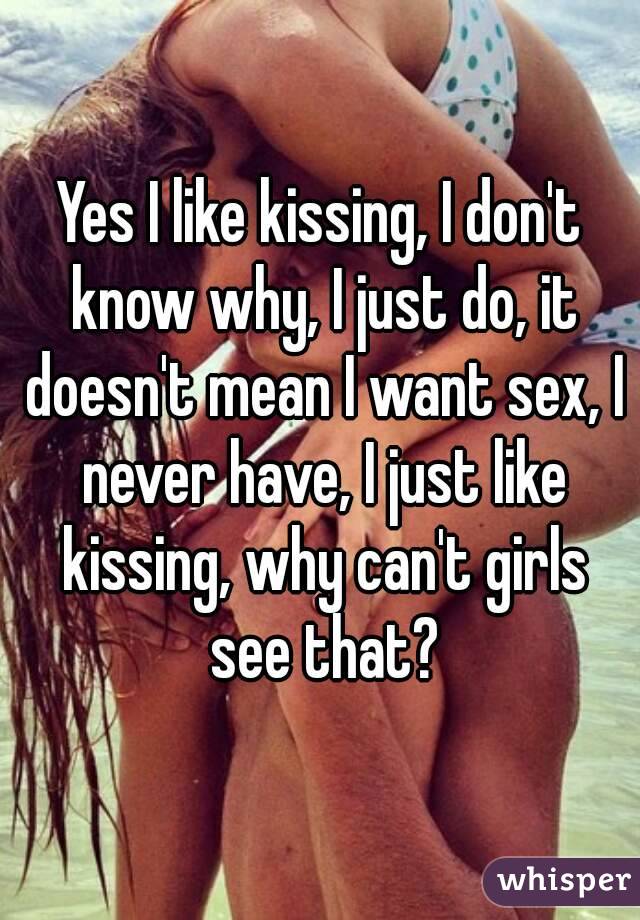Yes I like kissing, I don't know why, I just do, it doesn't mean I want sex, I never have, I just like kissing, why can't girls see that?