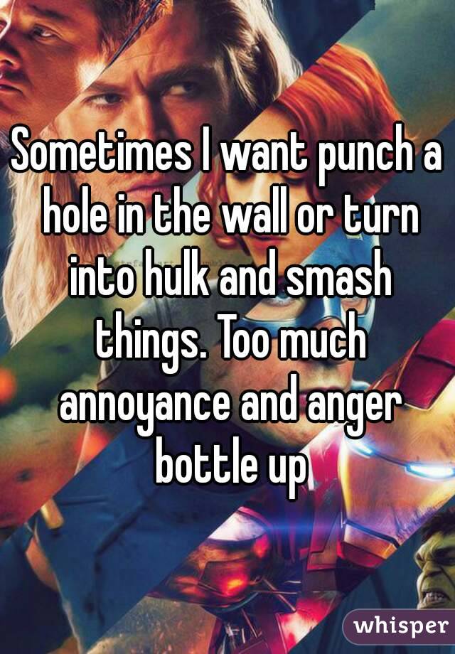 Sometimes I want punch a hole in the wall or turn into hulk and smash things. Too much annoyance and anger bottle up