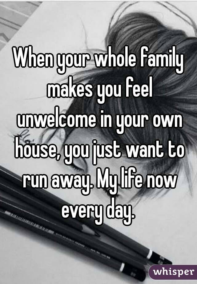 When your whole family makes you feel unwelcome in your own house, you just want to run away. My life now every day. 
