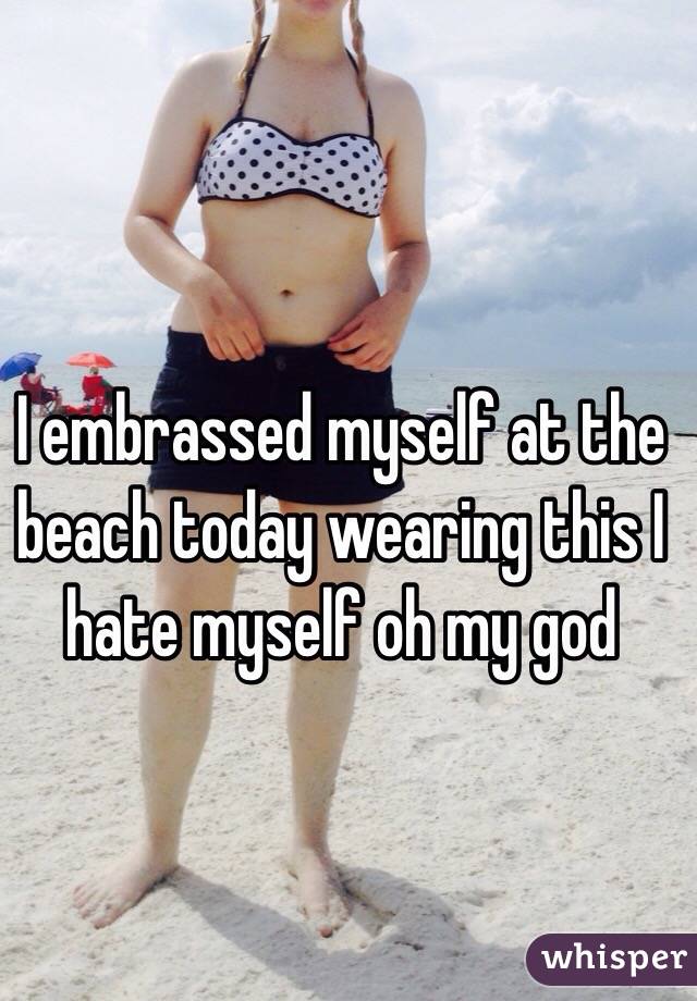 I embrassed myself at the beach today wearing this I hate myself oh my god