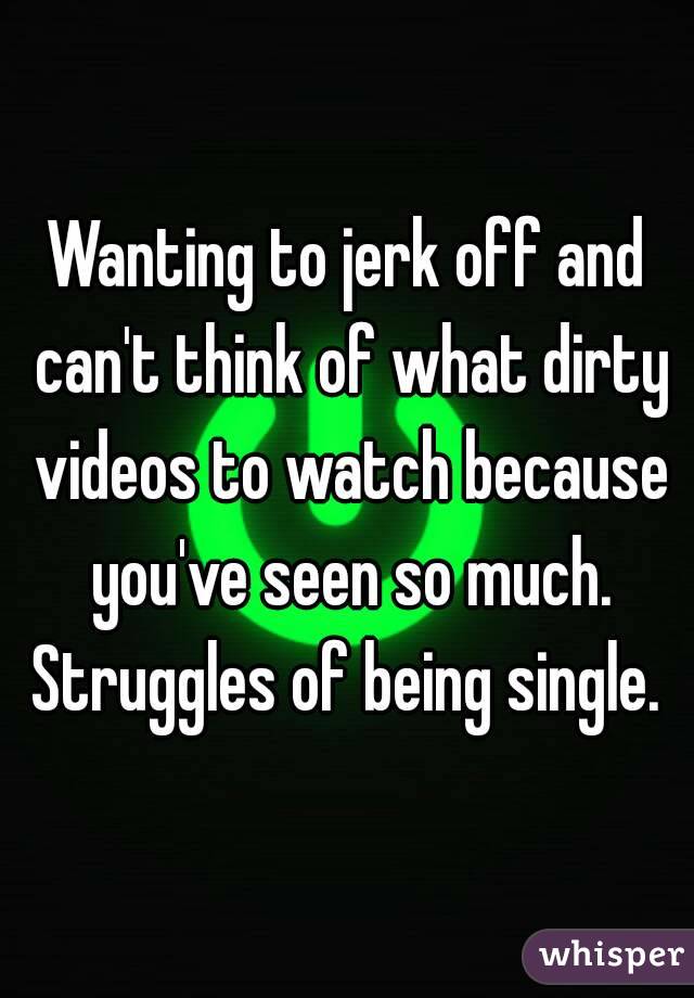 Wanting to jerk off and can't think of what dirty videos to watch because you've seen so much. Struggles of being single. 