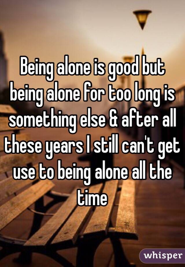 Being alone is good but being alone for too long is something else & after all these years I still can't get use to being alone all the time