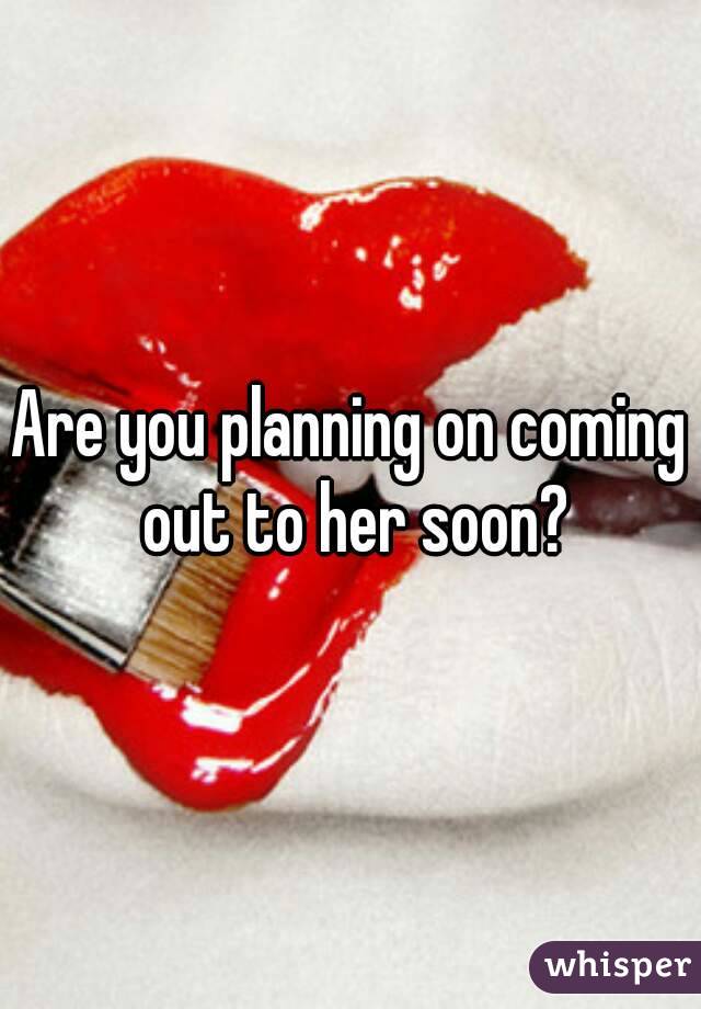 Are you planning on coming out to her soon?