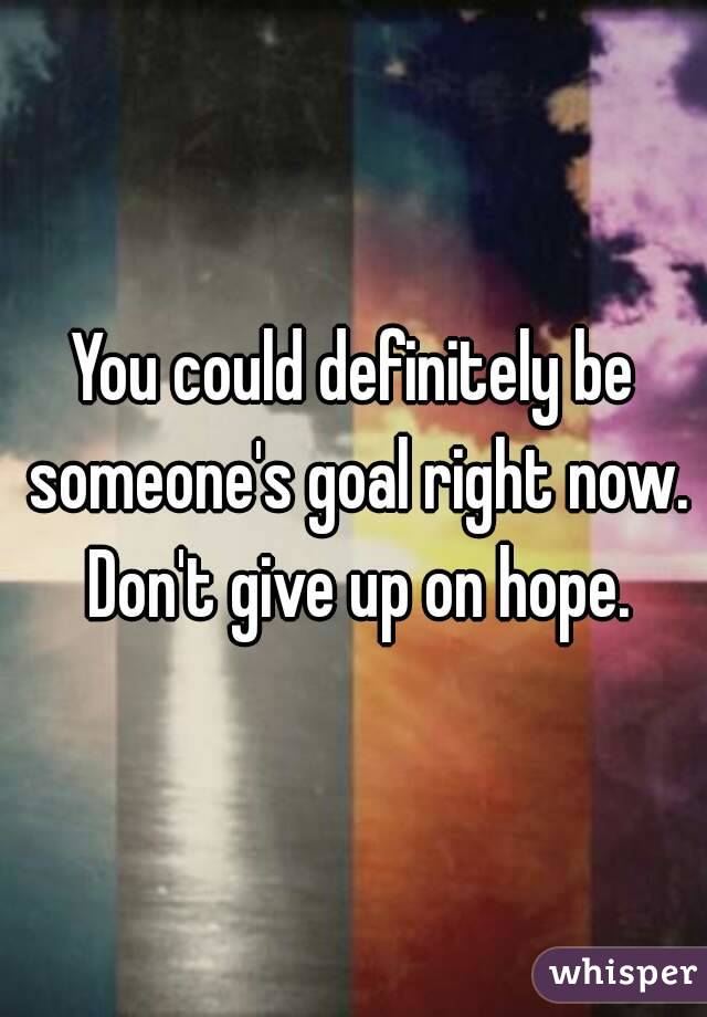 You could definitely be someone's goal right now. Don't give up on hope.