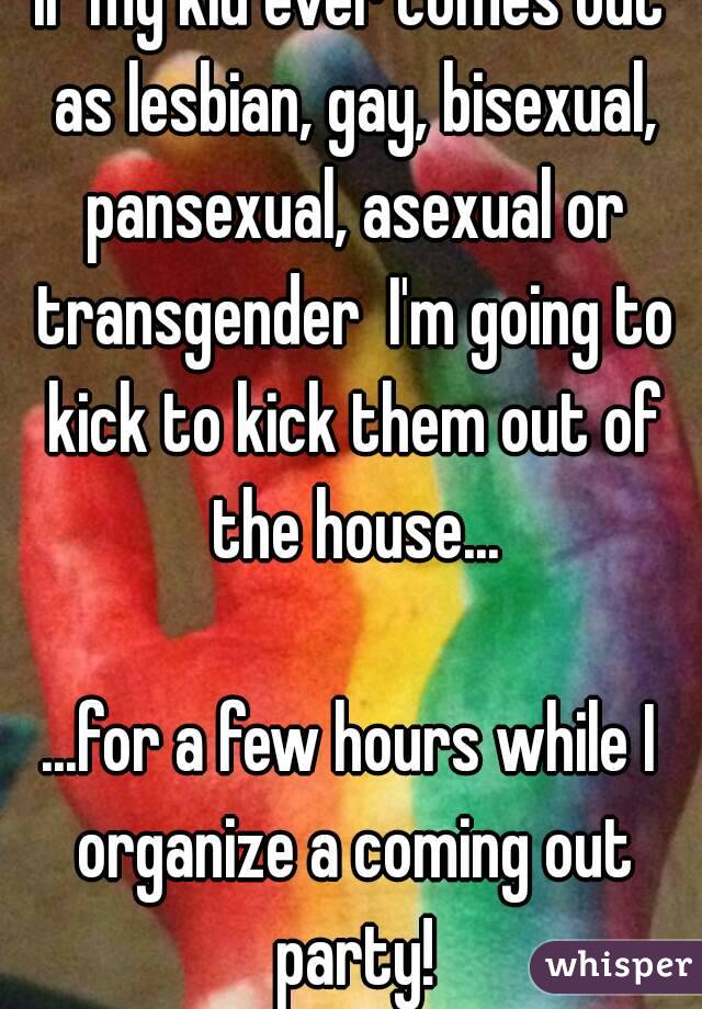 If my kid ever comes out as lesbian, gay, bisexual, pansexual, asexual or transgender  I'm going to kick to kick them out of the house...

...for a few hours while I organize a coming out party!