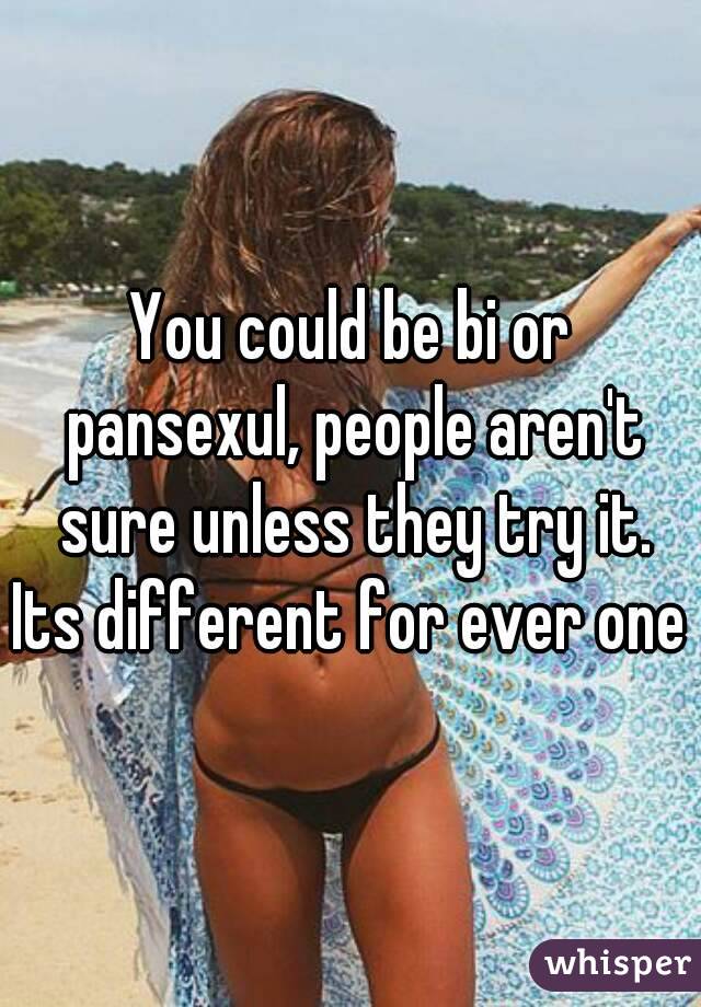 You could be bi or pansexul, people aren't sure unless they try it.
Its different for ever one