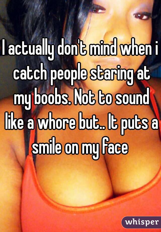 I actually don't mind when i catch people staring at my boobs. Not to sound like a whore but.. It puts a smile on my face 